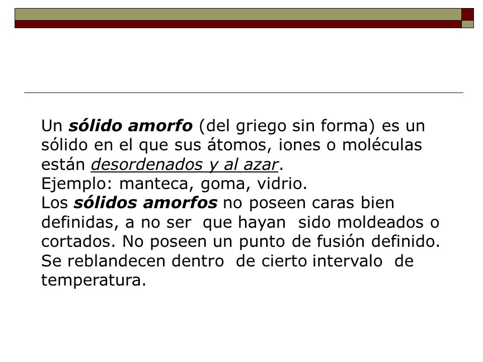 Un sólido amorfo (del griego sin forma) es un sólido en el que sus átomos, iones o moléculas están desordenados y al azar.