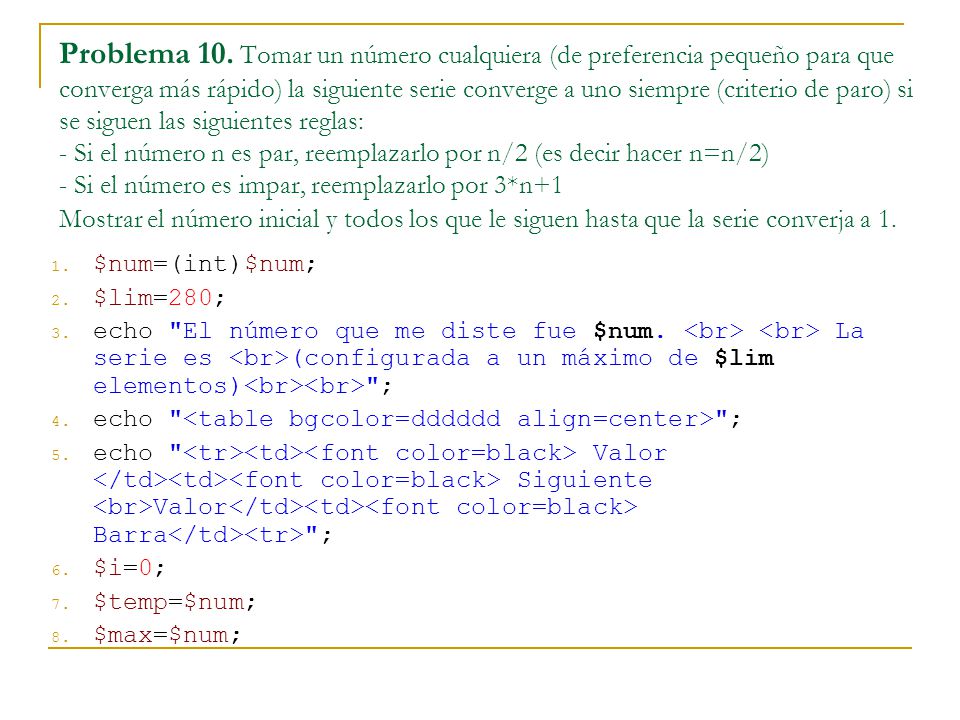 Problema 10. Tomar un número cualquiera (de preferencia pequeño para que converga más rápido) la siguiente serie converge a uno siempre (criterio de paro) si se siguen las siguientes reglas: - Si el número n es par, reemplazarlo por n/2 (es decir hacer n=n/2) - Si el número es impar, reemplazarlo por 3*n+1 Mostrar el número inicial y todos los que le siguen hasta que la serie converja a 1.
