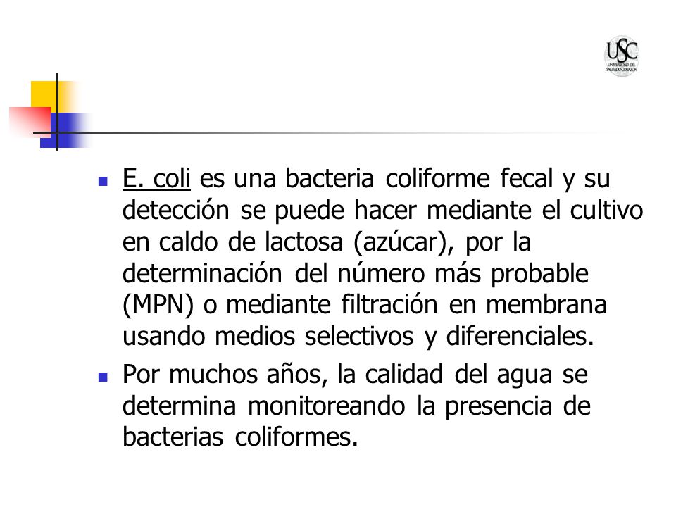 E. coli es una bacteria coliforme fecal y su detección se puede hacer mediante el cultivo en caldo de lactosa (azúcar), por la determinación del número más probable (MPN) o mediante filtración en membrana usando medios selectivos y diferenciales.