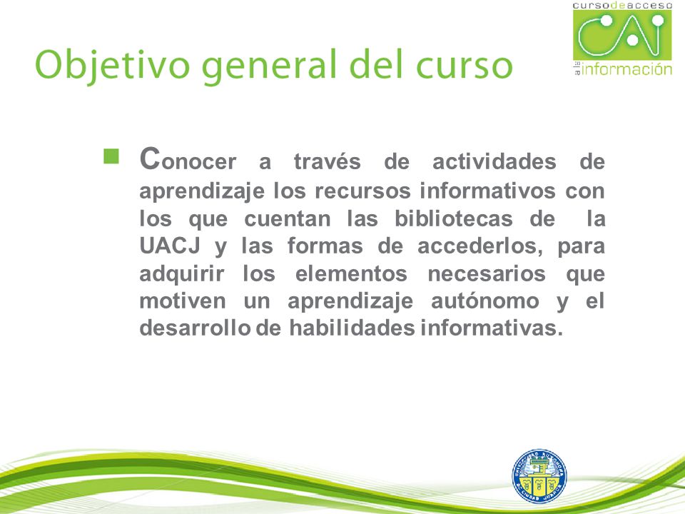 Conocer a través de actividades de aprendizaje los recursos informativos con los que cuentan las bibliotecas de la UACJ y las formas de accederlos, para adquirir los elementos necesarios que motiven un aprendizaje autónomo y el desarrollo de habilidades informativas.