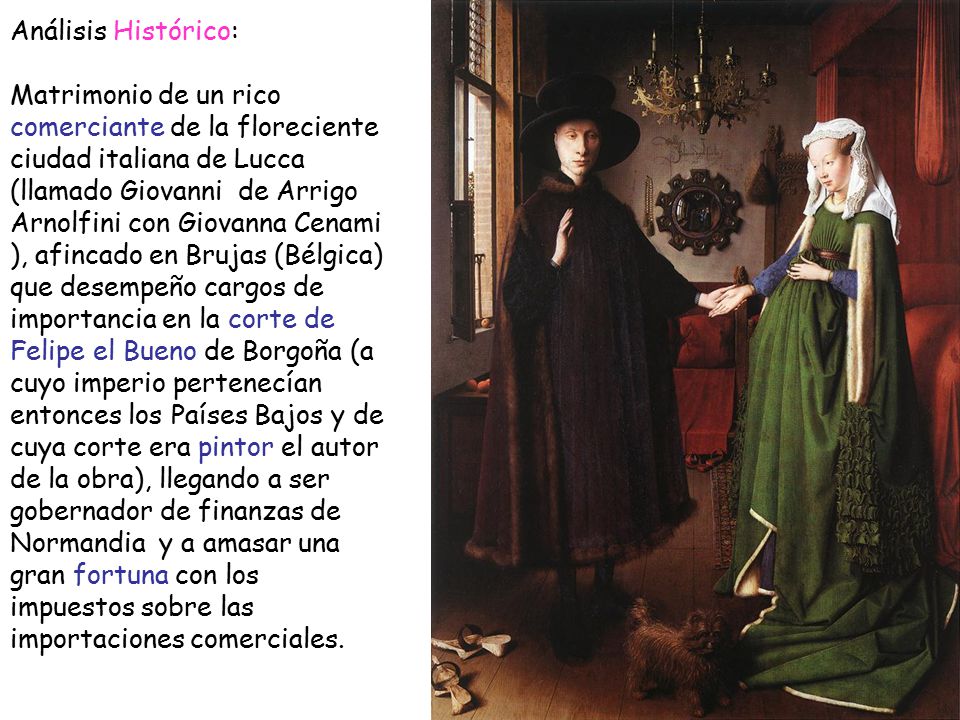Análisis Histórico: Matrimonio de un rico comerciante de la floreciente ciudad italiana de Lucca (llamado Giovanni de Arrigo Arnolfini con Giovanna Cenami ), afincado en Brujas (Bélgica) que desempeño cargos de importancia en la corte de Felipe el Bueno de Borgoña (a cuyo imperio pertenecían entonces los Países Bajos y de cuya corte era pintor el autor de la obra), llegando a ser gobernador de finanzas de Normandia y a amasar una gran fortuna con los impuestos sobre las importaciones comerciales.
