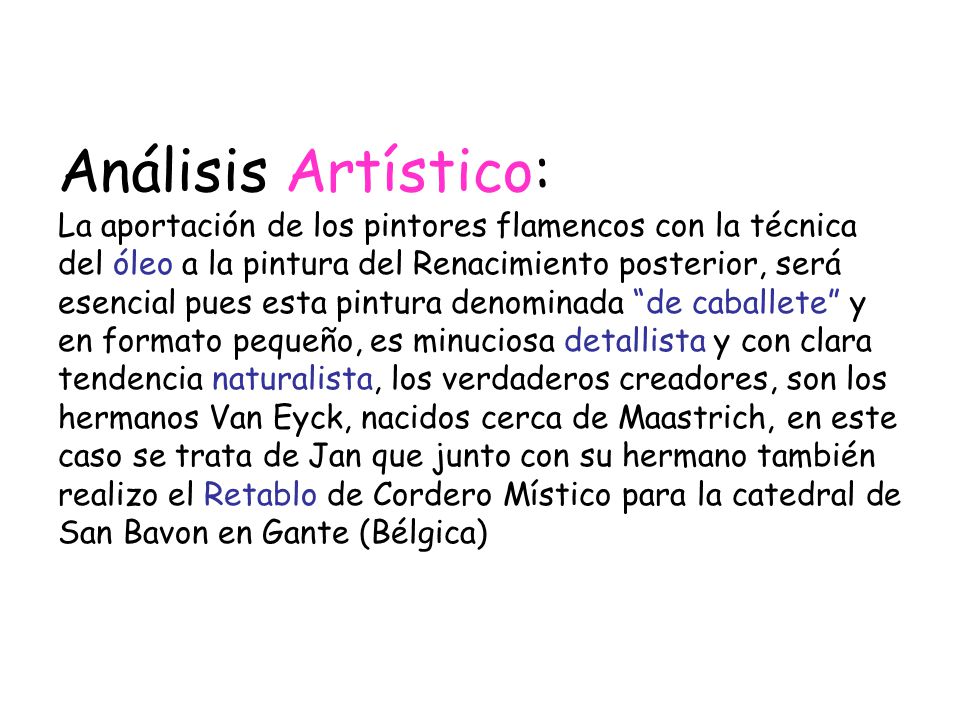 Análisis Artístico: La aportación de los pintores flamencos con la técnica del óleo a la pintura del Renacimiento posterior, será esencial pues esta pintura denominada de caballete y en formato pequeño, es minuciosa detallista y con clara tendencia naturalista, los verdaderos creadores, son los hermanos Van Eyck, nacidos cerca de Maastrich, en este caso se trata de Jan que junto con su hermano también realizo el Retablo de Cordero Místico para la catedral de San Bavon en Gante (Bélgica)
