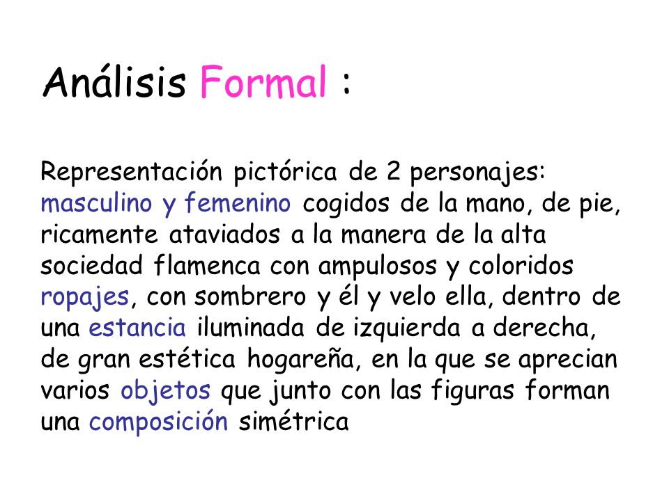 Análisis Formal : Representación pictórica de 2 personajes: masculino y femenino cogidos de la mano, de pie, ricamente ataviados a la manera de la alta sociedad flamenca con ampulosos y coloridos ropajes, con sombrero y él y velo ella, dentro de una estancia iluminada de izquierda a derecha, de gran estética hogareña, en la que se aprecian varios objetos que junto con las figuras forman una composición simétrica