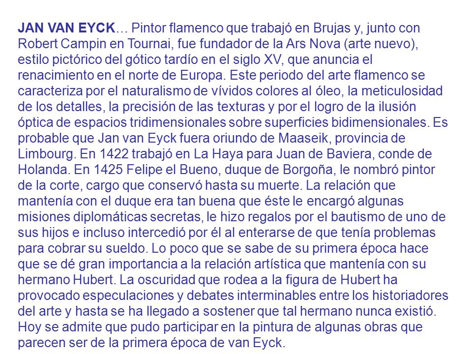 JAN VAN EYCK… Pintor flamenco que trabajó en Brujas y, junto con Robert Campin en Tournai, fue fundador de la Ars Nova (arte nuevo), estilo pictórico del gótico tardío en el siglo XV, que anuncia el renacimiento en el norte de Europa.