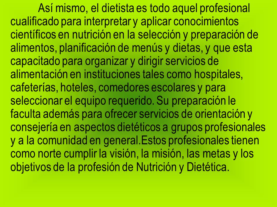 Así mismo, el dietista es todo aquel profesional cualificado para interpretar y aplicar conocimientos científicos en nutrición en la selección y preparación de alimentos, planificación de menús y dietas, y que esta capacitado para organizar y dirigir servicios de alimentación en instituciones tales como hospitales, cafeterías, hoteles, comedores escolares y para seleccionar el equipo requerido.