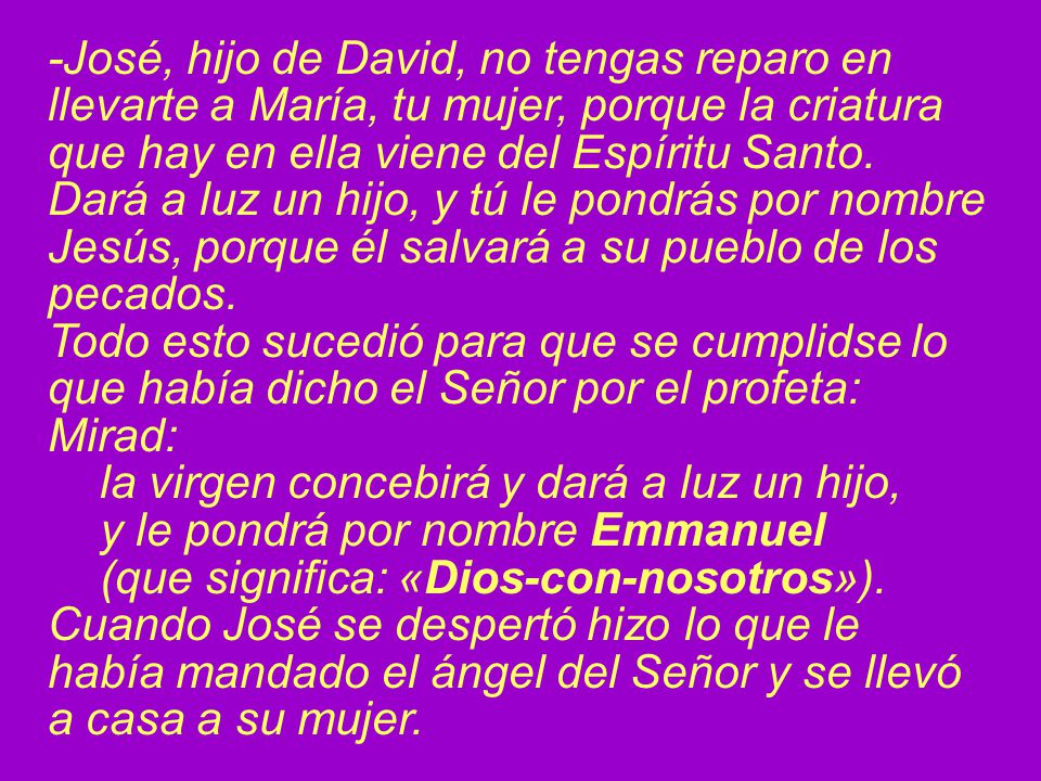 -José, hijo de David, no tengas reparo en llevarte a María, tu mujer, porque la criatura que hay en ella viene del Espíritu Santo. Dará a luz un hijo, y tú le pondrás por nombre Jesús, porque él salvará a su pueblo de los pecados.