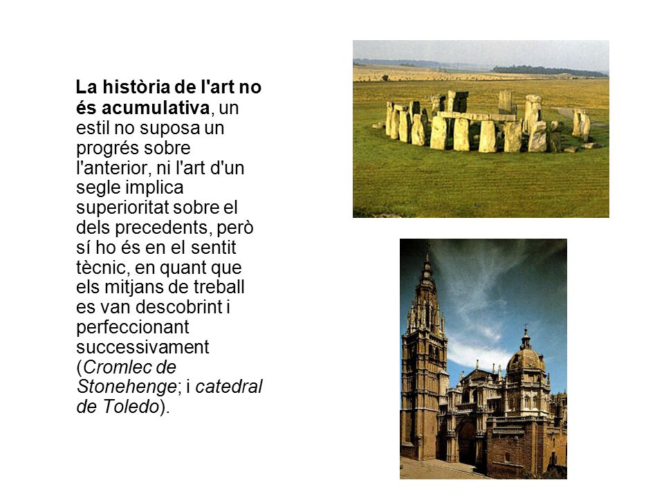 La història de l art no és acumulativa, un estil no suposa un progrés sobre l anterior, ni l art d un segle implica superioritat sobre el dels precedents, però sí ho és en el sentit tècnic, en quant que els mitjans de treball es van descobrint i perfeccionant successivament (Cromlec de Stonehenge; i catedral de Toledo).