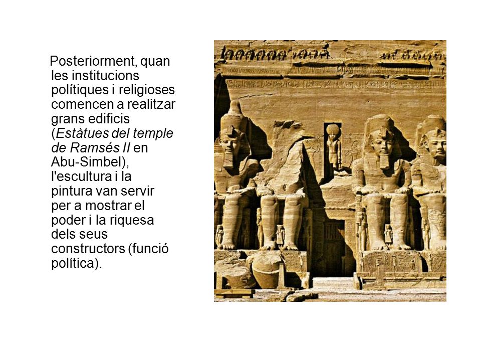 Posteriorment, quan les institucions polítiques i religioses comencen a realitzar grans edificis (Estàtues del temple de Ramsés II en Abu-Simbel), l escultura i la pintura van servir per a mostrar el poder i la riquesa dels seus constructors (funció política).