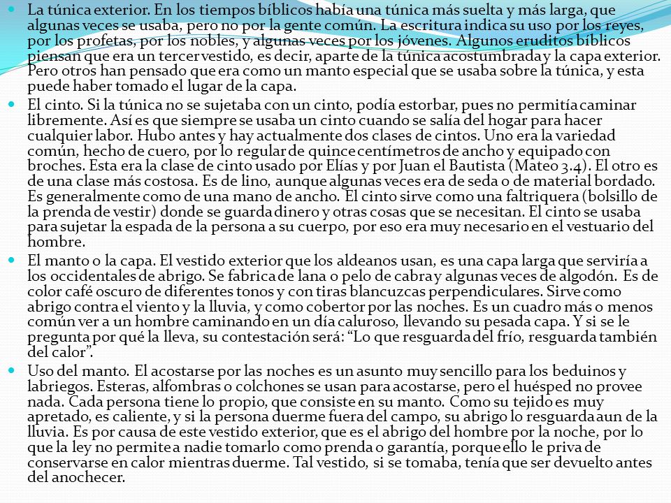 La túnica exterior. En los tiempos bíblicos había una túnica más suelta y más larga, que algunas veces se usaba, pero no por la gente común. La escritura indica su uso por los reyes, por los profetas, por los nobles, y algunas veces por los jóvenes. Algunos eruditos bíblicos piensan que era un tercer vestido, es decir, aparte de la túnica acostumbrada y la capa exterior. Pero otros han pensado que era como un manto especial que se usaba sobre la túnica, y esta puede haber tomado el lugar de la capa.