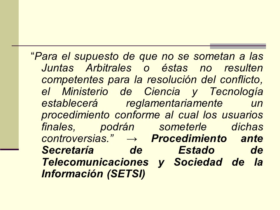 Para el supuesto de que no se sometan a las Juntas Arbitrales o éstas no resulten competentes para la resolución del conflicto, el Ministerio de Ciencia y Tecnología establecerá reglamentariamente un procedimiento conforme al cual los usuarios finales, podrán someterle dichas controversias. → Procedimiento ante Secretaría de Estado de Telecomunicaciones y Sociedad de la Información (SETSI)
