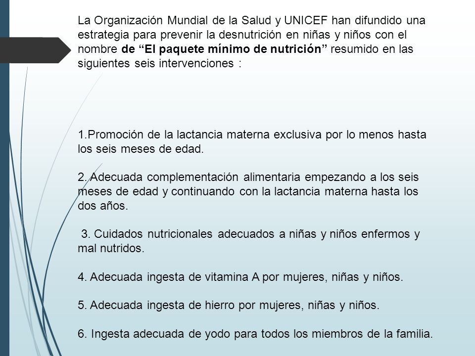 La Organización Mundial de la Salud y UNICEF han difundido una estrategia para prevenir la desnutrición en niñas y niños con el nombre de El paquete mínimo de nutrición resumido en las siguientes seis intervenciones :