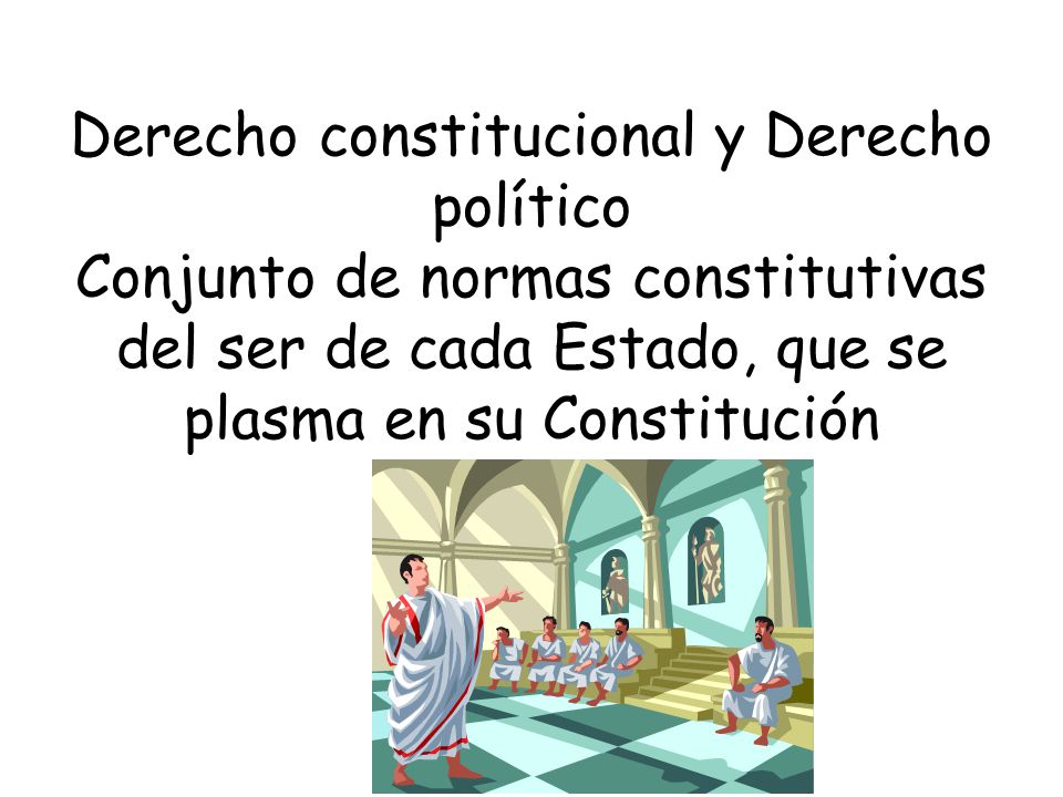 Derecho constitucional y Derecho político Conjunto de normas constitutivas del ser de cada Estado, que se plasma en su Constitución