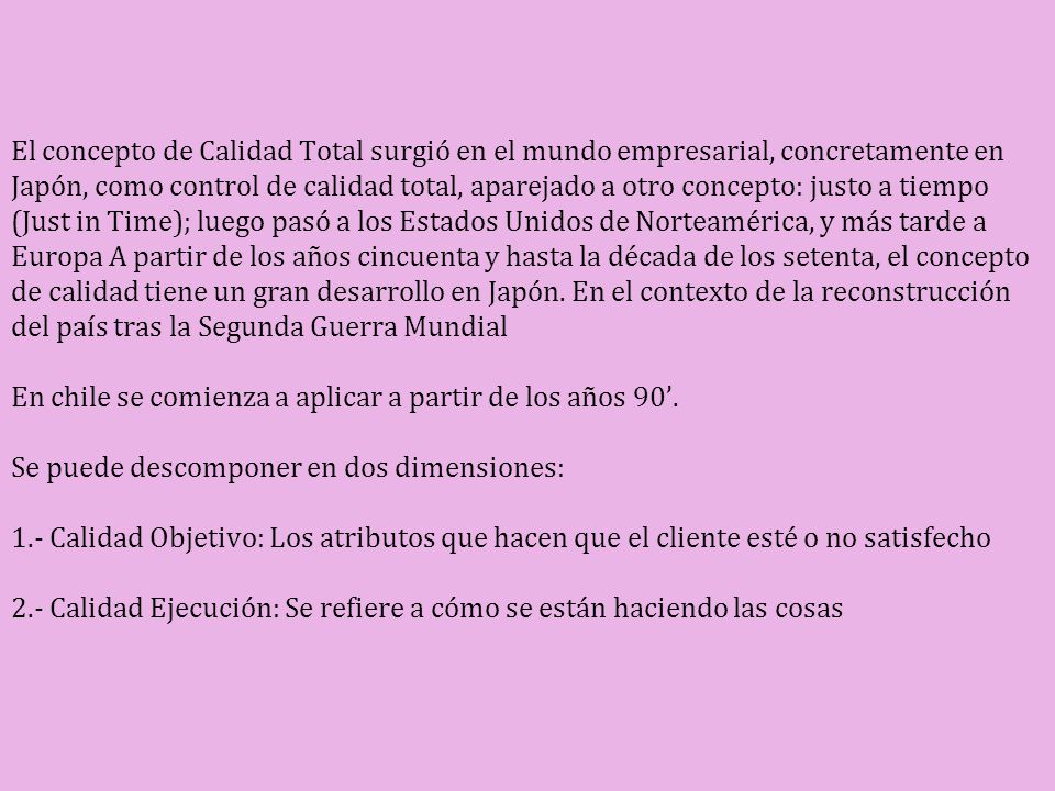 El concepto de Calidad Total surgió en el mundo empresarial, concretamente en Japón, como control de calidad total, aparejado a otro concepto: justo a tiempo (Just in Time); luego pasó a los Estados Unidos de Norteamérica, y más tarde a Europa A partir de los años cincuenta y hasta la década de los setenta, el concepto de calidad tiene un gran desarrollo en Japón.