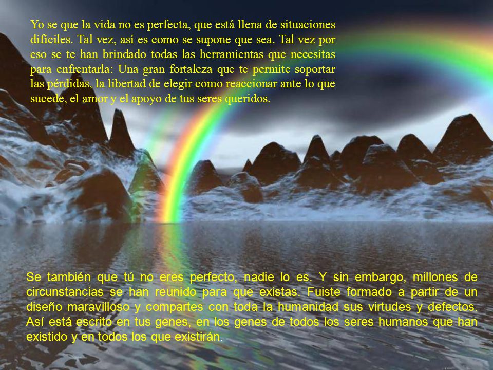Yo se que la vida no es perfecta, que está llena de situaciones difíciles. Tal vez, así es como se supone que sea. Tal vez por eso se te han brindado todas las herramientas que necesitas para enfrentarla: Una gran fortaleza que te permite soportar las pérdidas, la libertad de elegir como reaccionar ante lo que sucede, el amor y el apoyo de tus seres queridos.