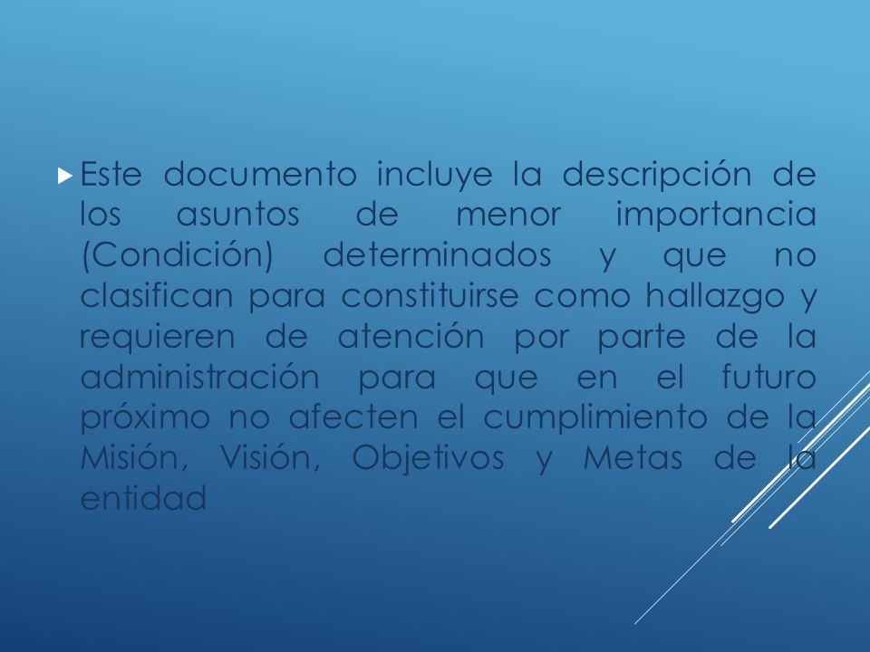 Este documento incluye la descripción de los asuntos de menor importancia (Condición) determinados y que no clasifican para constituirse como hallazgo y requieren de atención por parte de la administración para que en el futuro próximo no afecten el cumplimiento de la Misión, Visión, Objetivos y Metas de la entidad