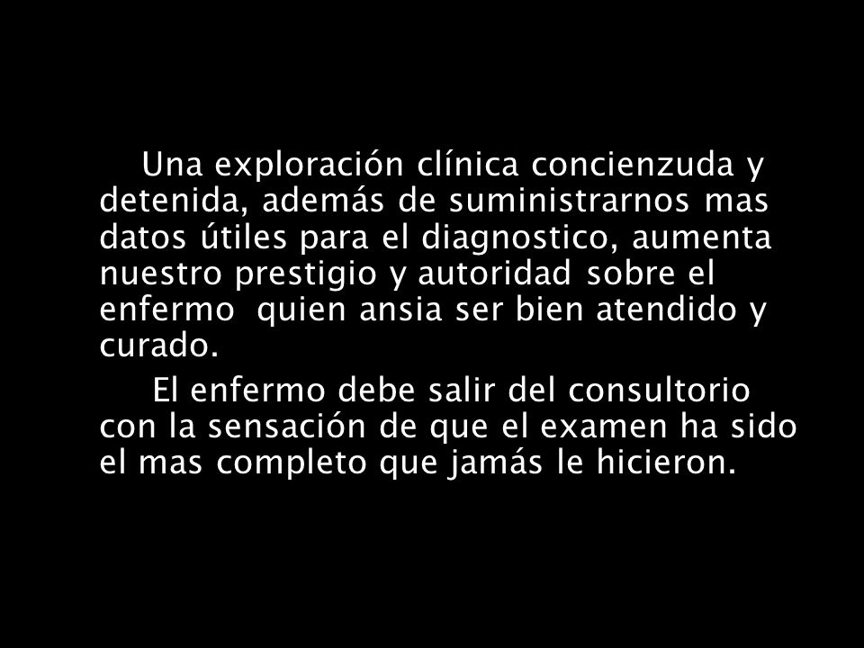 Una exploración clínica concienzuda y detenida, además de suministrarnos mas datos útiles para el diagnostico, aumenta nuestro prestigio y autoridad sobre el enfermo quien ansia ser bien atendido y curado.