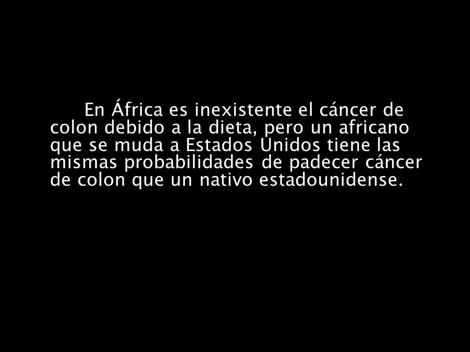 En África es inexistente el cáncer de colon debido a la dieta, pero un africano que se muda a Estados Unidos tiene las mismas probabilidades de padecer cáncer de colon que un nativo estadounidense.
