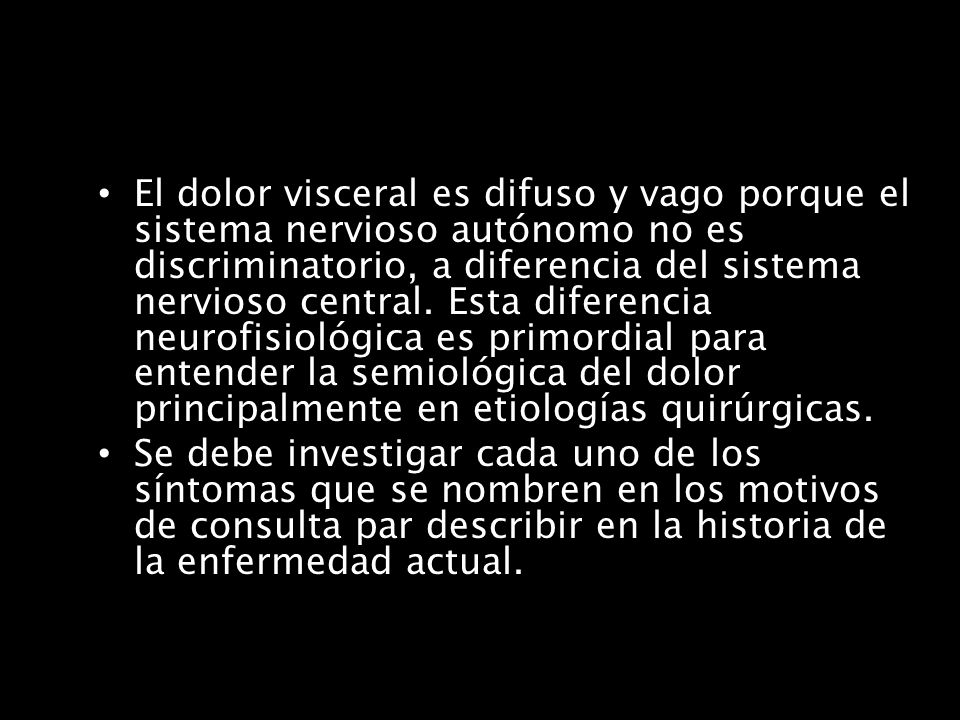 El dolor visceral es difuso y vago porque el sistema nervioso autónomo no es discriminatorio, a diferencia del sistema nervioso central. Esta diferencia neurofisiológica es primordial para entender la semiológica del dolor principalmente en etiologías quirúrgicas.