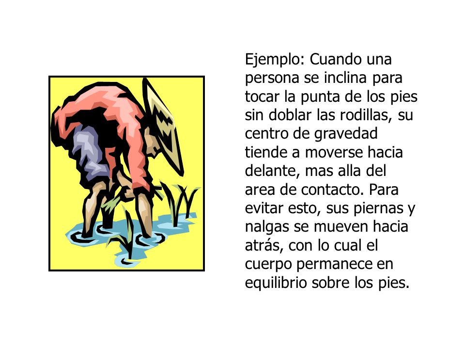 Ejemplo: Cuando una persona se inclina para tocar la punta de los pies sin doblar las rodillas, su centro de gravedad tiende a moverse hacia delante, mas alla del area de contacto.
