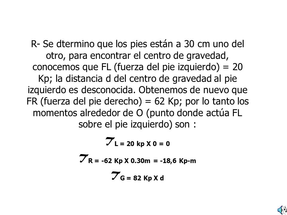 R- Se dtermino que los pies están a 30 cm uno del otro, para encontrar el centro de gravedad, conocemos que FL (fuerza del pie izquierdo) = 20 Kp; la distancia d del centro de gravedad al pie izquierdo es desconocida. Obtenemos de nuevo que FR (fuerza del pie derecho) = 62 Kp; por lo tanto los momentos alrededor de O (punto donde actúa FL sobre el pie izquierdo) son :