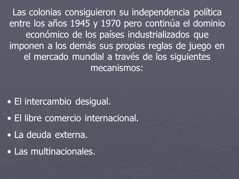 Las colonias consiguieron su independencia política entre los años 1945 y 1970 pero continúa el dominio económico de los países industrializados que imponen a los demás sus propias reglas de juego en el mercado mundial a través de los siguientes mecanismos: