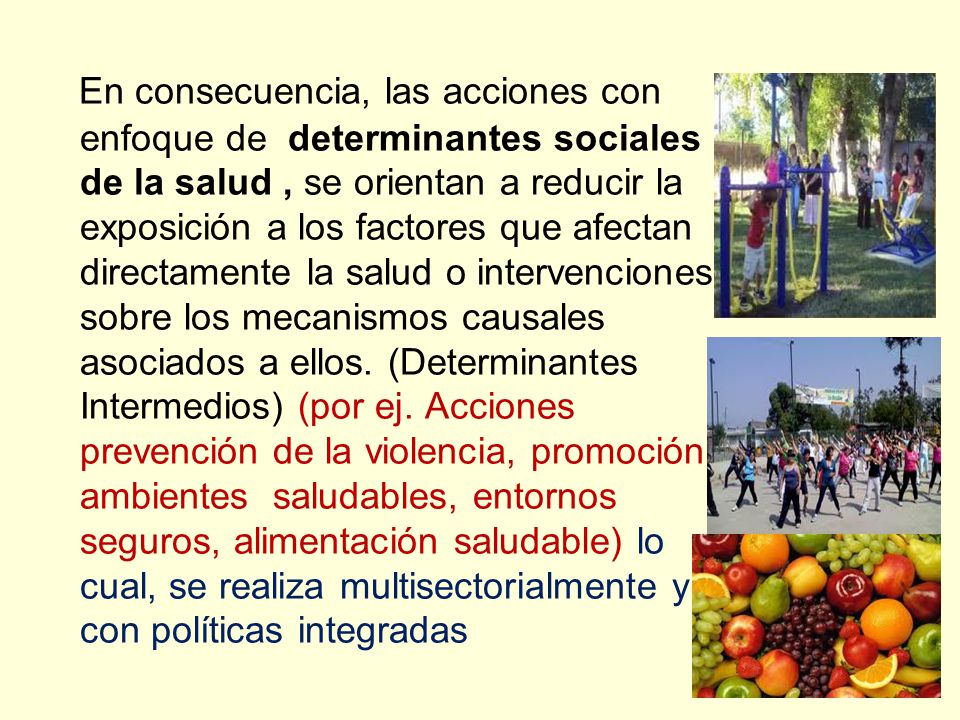 En consecuencia, las acciones con enfoque de determinantes sociales de la salud , se orientan a reducir la exposición a los factores que afectan directamente la salud o intervenciones sobre los mecanismos causales asociados a ellos.