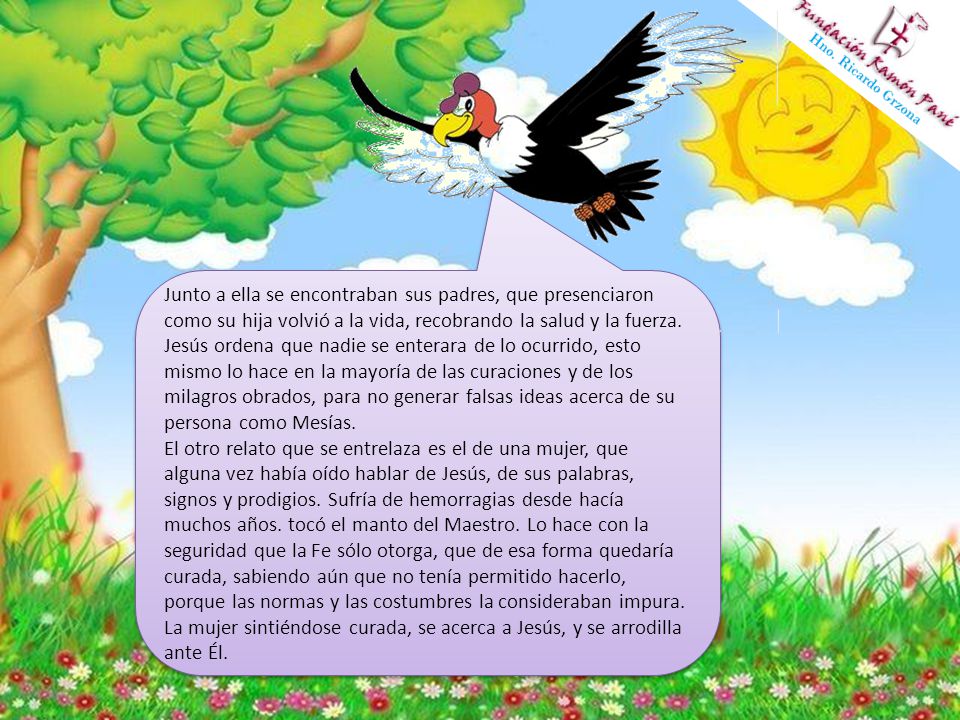 Junto a ella se encontraban sus padres, que presenciaron como su hija volvió a la vida, recobrando la salud y la fuerza. Jesús ordena que nadie se enterara de lo ocurrido, esto mismo lo hace en la mayoría de las curaciones y de los milagros obrados, para no generar falsas ideas acerca de su persona como Mesías.