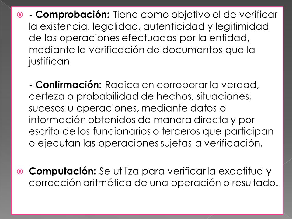 - Comprobación: Tiene como objetivo el de verificar la existencia, legalidad, autenticidad y legitimidad de las operaciones efectuadas por la entidad, mediante la verificación de documentos que la justifican - Confirmación: Radica en corroborar la verdad, certeza o probabilidad de hechos, situaciones, sucesos u operaciones, mediante datos o información obtenidos de manera directa y por escrito de los funcionarios o terceros que participan o ejecutan las operaciones sujetas a verificación.