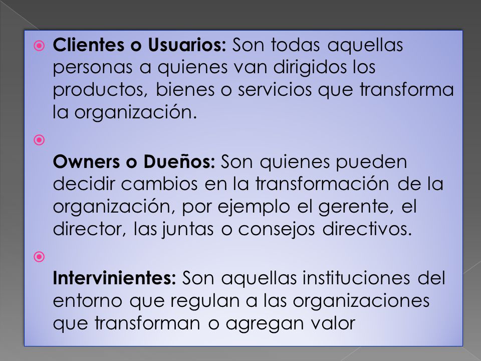 Clientes o Usuarios: Son todas aquellas personas a quienes van dirigidos los productos, bienes o servicios que transforma la organización.