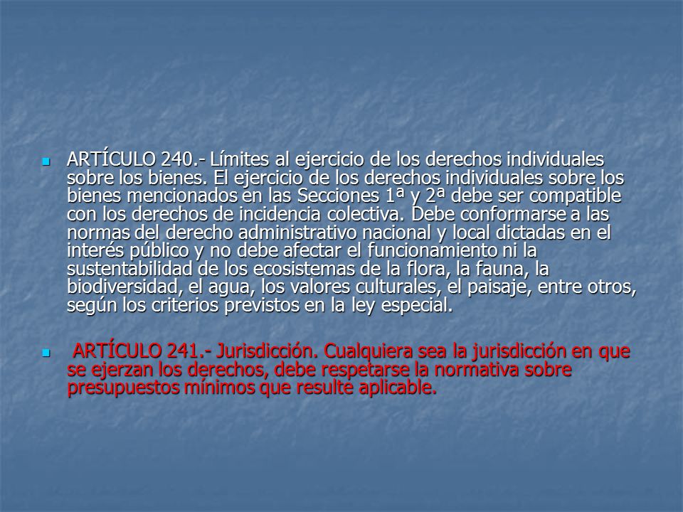 ARTÍCULO Límites al ejercicio de los derechos individuales sobre los bienes. El ejercicio de los derechos individuales sobre los bienes mencionados en las Secciones 1ª y 2ª debe ser compatible con los derechos de incidencia colectiva. Debe conformarse a las normas del derecho administrativo nacional y local dictadas en el interés público y no debe afectar el funcionamiento ni la sustentabilidad de los ecosistemas de la flora, la fauna, la biodiversidad, el agua, los valores culturales, el paisaje, entre otros, según los criterios previstos en la ley especial.