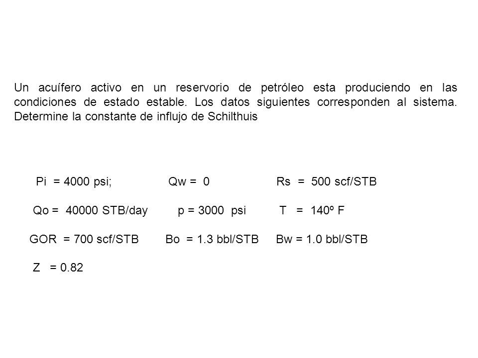 Un acuífero activo en un reservorio de petróleo esta produciendo en las condiciones de estado estable. Los datos siguientes corresponden al sistema. Determine la constante de influjo de Schilthuis
