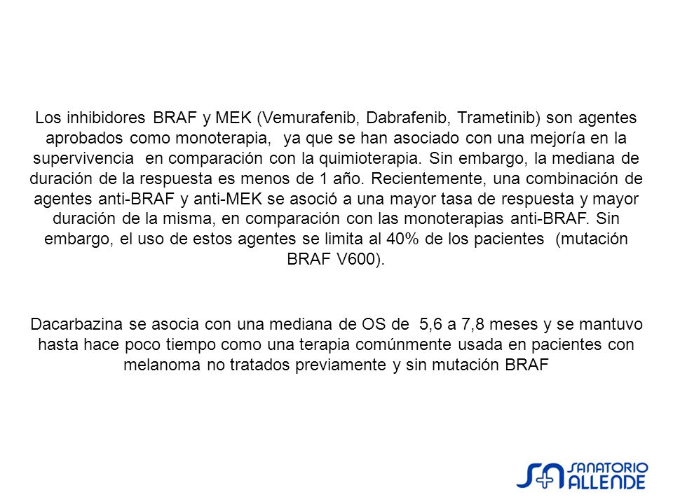 Los inhibidores BRAF y MEK (Vemurafenib, Dabrafenib, Trametinib) son agentes aprobados como monoterapia, ya que se han asociado con una mejoría en la supervivencia en comparación con la quimioterapia. Sin embargo, la mediana de duración de la respuesta es menos de 1 año. Recientemente, una combinación de agentes anti-BRAF y anti-MEK se asoció a una mayor tasa de respuesta y mayor duración de la misma, en comparación con las monoterapias anti-BRAF. Sin embargo, el uso de estos agentes se limita al 40% de los pacientes (mutación BRAF V600).