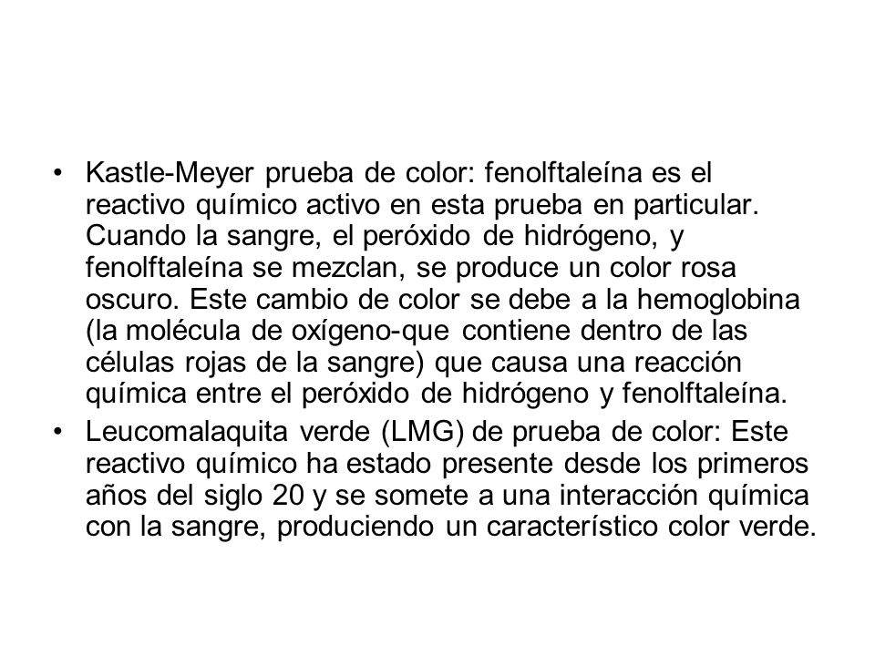 Kastle-Meyer prueba de color: fenolftaleína es el reactivo químico activo en esta prueba en particular. Cuando la sangre, el peróxido de hidrógeno, y fenolftaleína se mezclan, se produce un color rosa oscuro. Este cambio de color se debe a la hemoglobina (la molécula de oxígeno-que contiene dentro de las células rojas de la sangre) que causa una reacción química entre el peróxido de hidrógeno y fenolftaleína.