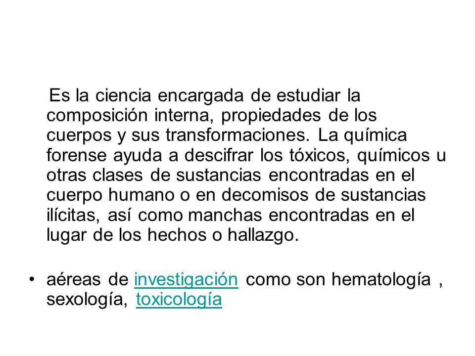 Es la ciencia encargada de estudiar la composición interna, propiedades de los cuerpos y sus transformaciones. La química forense ayuda a descifrar los tóxicos, químicos u otras clases de sustancias encontradas en el cuerpo humano o en decomisos de sustancias ilícitas, así como manchas encontradas en el lugar de los hechos o hallazgo.