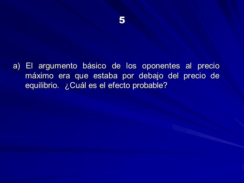 5 a) El argumento básico de los oponentes al precio máximo era que estaba por debajo del precio de equilibrio.