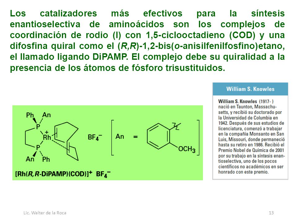 Los catalizadores más efectivos para la síntesis enantioselectiva de aminoácidos son los complejos de coordinación de rodio (I) con 1,5-ciclooctadieno (COD) y una difosfina quiral como el (R,R)-1,2-bis(o-anisilfenilfosfino)etano, el llamado ligando DiPAMP. El complejo debe su quiralidad a la presencia de los átomos de fósforo trisustituidos.