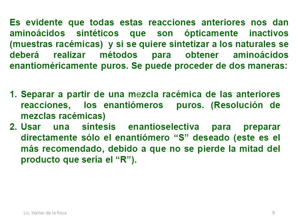 Es evidente que todas estas reacciones anteriores nos dan aminoácidos sintéticos que son ópticamente inactivos (muestras racémicas) y si se quiere sintetizar a los naturales se deberá realizar métodos para obtener aminoácidos enantioméricamente puros. Se puede proceder de dos maneras: