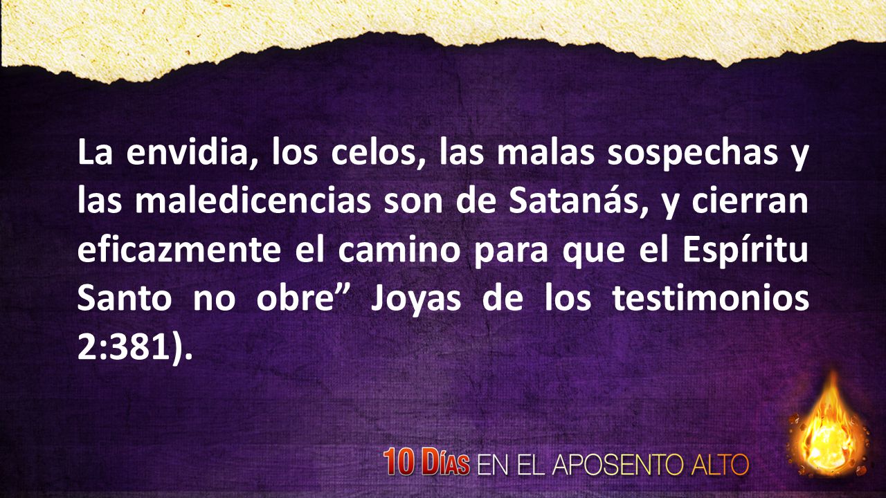 La envidia, los celos, las malas sospechas y las maledicencias son de Satanás, y cierran eficazmente el camino para que el Espíritu Santo no obre Joyas de los testimonios 2:381).
