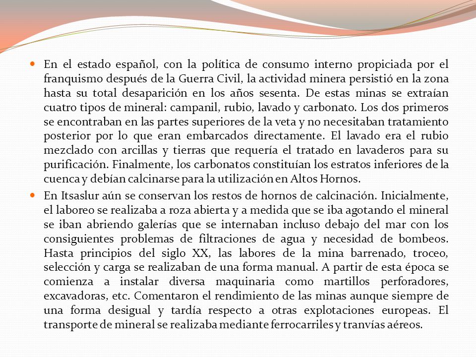 En el estado español, con la política de consumo interno propiciada por el franquismo después de la Guerra Civil, la actividad minera persistió en la zona hasta su total desaparición en los años sesenta. De estas minas se extraían cuatro tipos de mineral: campanil, rubio, lavado y carbonato. Los dos primeros se encontraban en las partes superiores de la veta y no necesitaban tratamiento posterior por lo que eran embarcados directamente. El lavado era el rubio mezclado con arcillas y tierras que requería el tratado en lavaderos para su purificación. Finalmente, los carbonatos constituían los estratos inferiores de la cuenca y debían calcinarse para la utilización en Altos Hornos.
