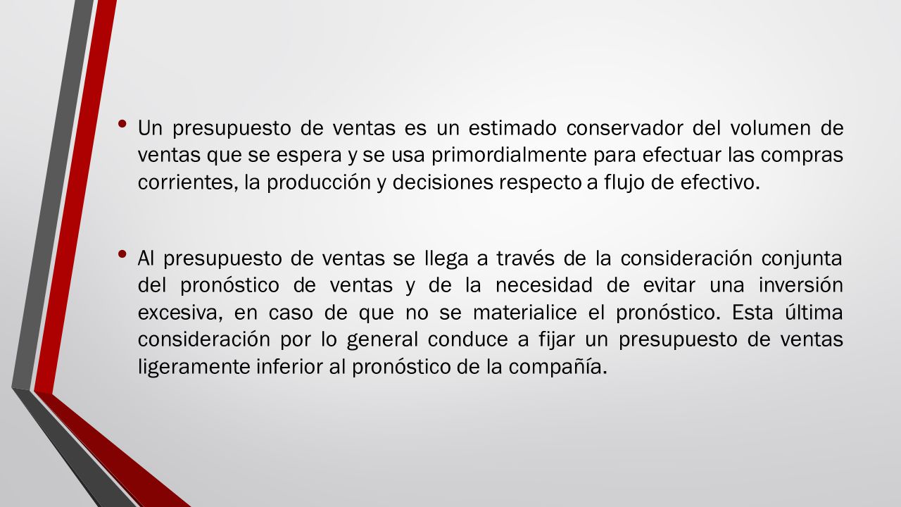 Un presupuesto de ventas es un estimado conservador del volumen de ventas que se espera y se usa primordialmente para efectuar las compras corrientes, la producción y decisiones respecto a flujo de efectivo.