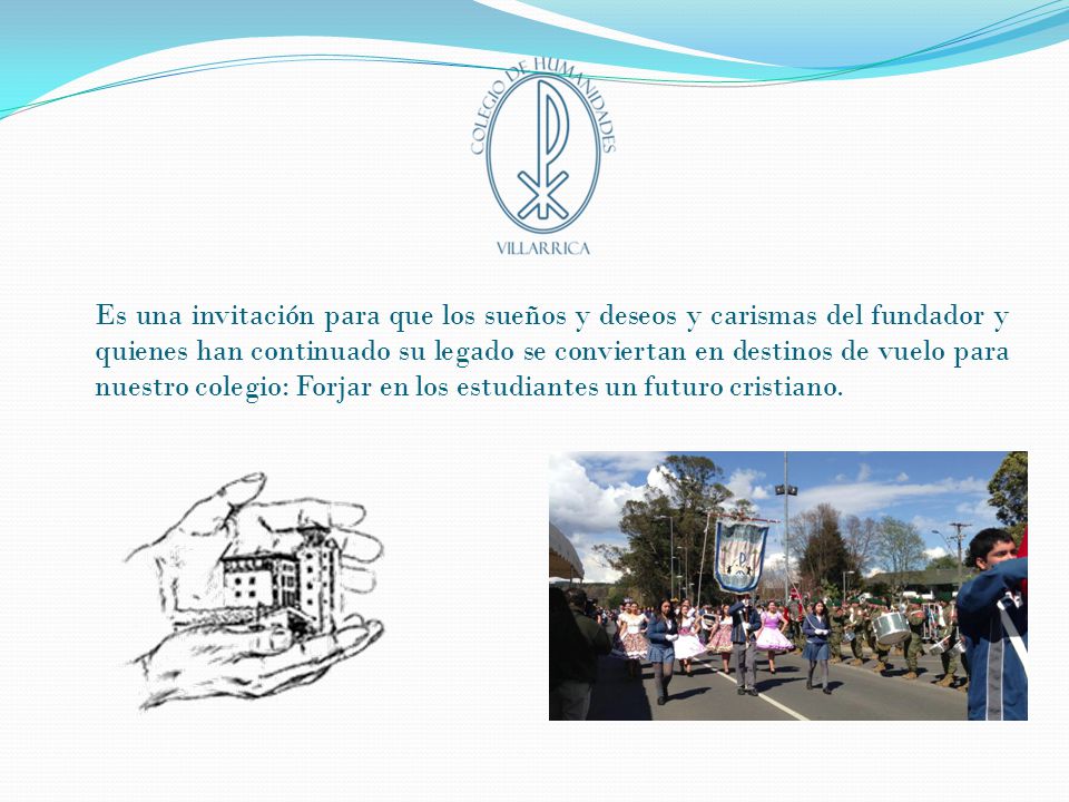 Es una invitación para que los sueños y deseos y carismas del fundador y quienes han continuado su legado se conviertan en destinos de vuelo para nuestro colegio: Forjar en los estudiantes un futuro cristiano.