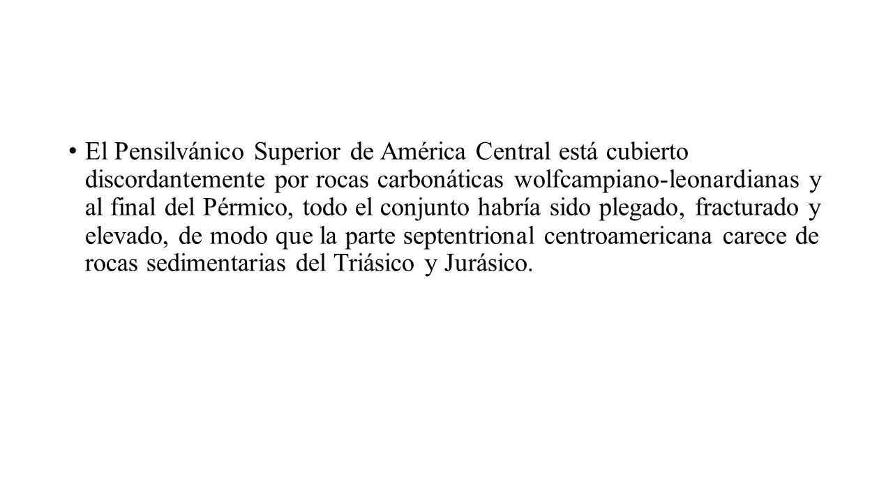 El Pensilvánico Superior de América Central está cubierto discordantemente por rocas carbonáticas wolfcampiano-leonardianas y al final del Pérmico, todo el conjunto habría sido plegado, fracturado y elevado, de modo que la parte septentrional centroamericana carece de rocas sedimentarias del Triásico y Jurásico.
