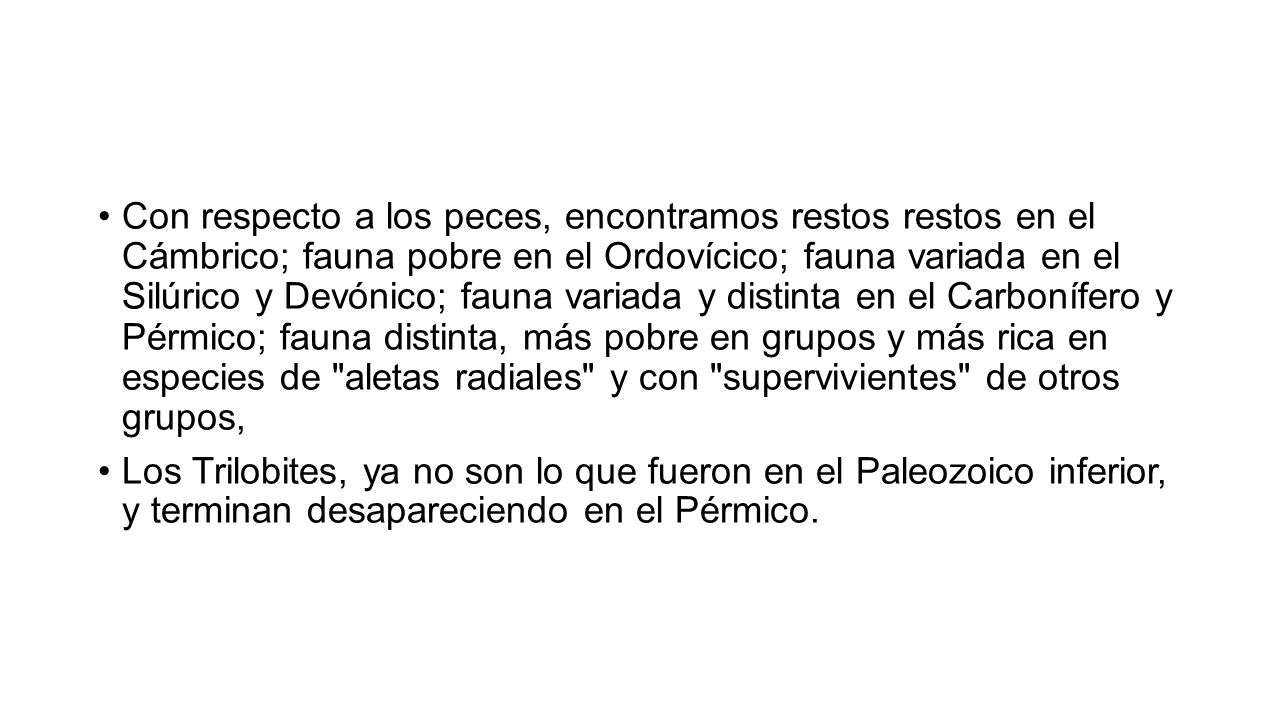 Con respecto a los peces, encontramos restos restos en el Cámbrico; fauna pobre en el Ordovícico; fauna variada en el Silúrico y Devónico; fauna variada y distinta en el Carbonífero y Pérmico; fauna distinta, más pobre en grupos y más rica en especies de aletas radiales y con supervivientes de otros grupos,