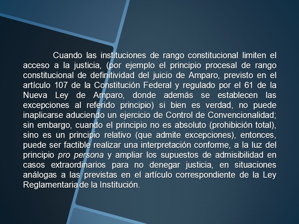 Cuando las instituciones de rango constitucional limiten el acceso a la justicia, (por ejemplo el principio procesal de rango constitucional de definitividad del juicio de Amparo, previsto en el artículo 107 de la Constitución Federal y regulado por el 61 de la Nueva Ley de Amparo, donde además se establecen las excepciones al referido principio) si bien es verdad, no puede inaplicarse aduciendo un ejercicio de Control de Convencionalidad; sin embargo, cuando el principio no es absoluto (prohibición total), sino es un principio relativo (que admite excepciones), entonces, puede ser factible realizar una interpretación conforme, a la luz del principio pro persona y ampliar los supuestos de admisibilidad en casos extraordinarios para no denegar justicia, en situaciones análogas a las previstas en el artículo correspondiente de la Ley Reglamentaria de la Institución.