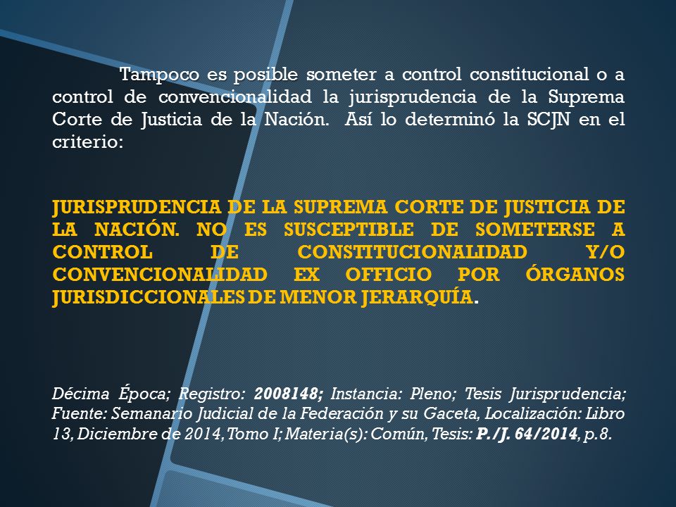 Tampoco es posible someter a control constitucional o a control de convencionalidad la jurisprudencia de la Suprema Corte de Justicia de la Nación. Así lo determinó la SCJN en el criterio: