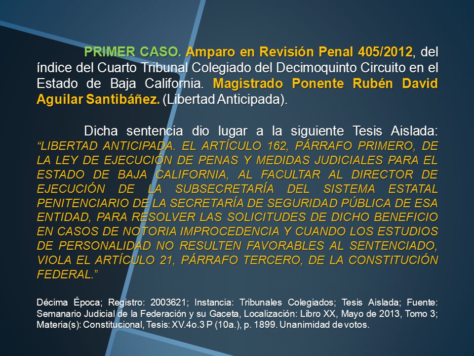 PRIMER CASO. Amparo en Revisión Penal 405/2012, del índice del Cuarto Tribunal Colegiado del Decimoquinto Circuito en el Estado de Baja California. Magistrado Ponente Rubén David Aguilar Santibáñez. (Libertad Anticipada).