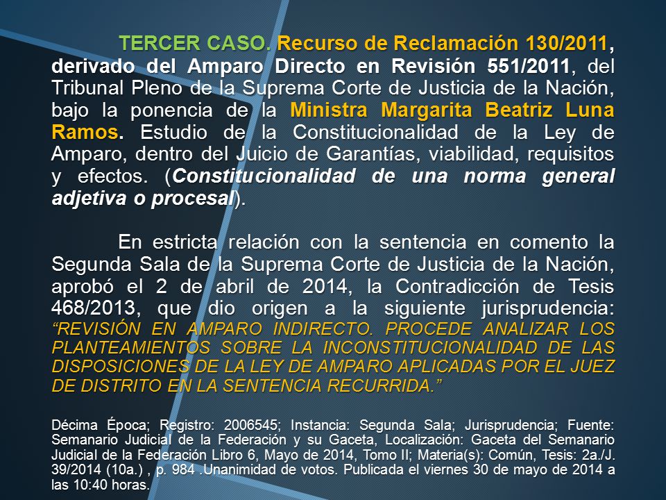 TERCER CASO. Recurso de Reclamación 130/2011, derivado del Amparo Directo en Revisión 551/2011, del Tribunal Pleno de la Suprema Corte de Justicia de la Nación, bajo la ponencia de la Ministra Margarita Beatriz Luna Ramos. Estudio de la Constitucionalidad de la Ley de Amparo, dentro del Juicio de Garantías, viabilidad, requisitos y efectos. (Constitucionalidad de una norma general adjetiva o procesal).