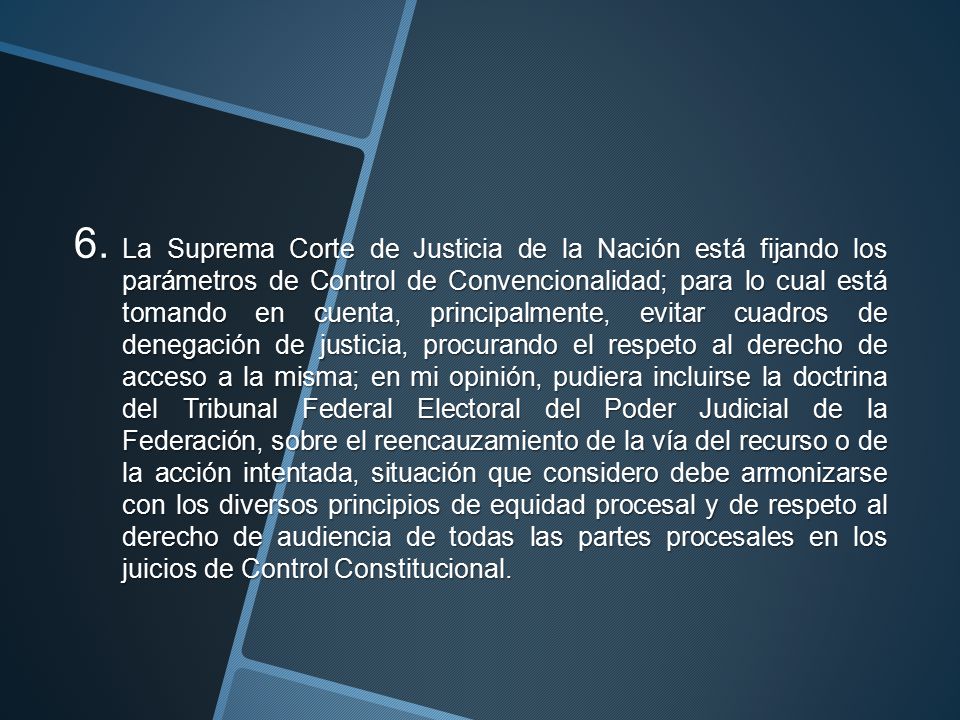 La Suprema Corte de Justicia de la Nación está fijando los parámetros de Control de Convencionalidad; para lo cual está tomando en cuenta, principalmente, evitar cuadros de denegación de justicia, procurando el respeto al derecho de acceso a la misma; en mi opinión, pudiera incluirse la doctrina del Tribunal Federal Electoral del Poder Judicial de la Federación, sobre el reencauzamiento de la vía del recurso o de la acción intentada, situación que considero debe armonizarse con los diversos principios de equidad procesal y de respeto al derecho de audiencia de todas las partes procesales en los juicios de Control Constitucional.