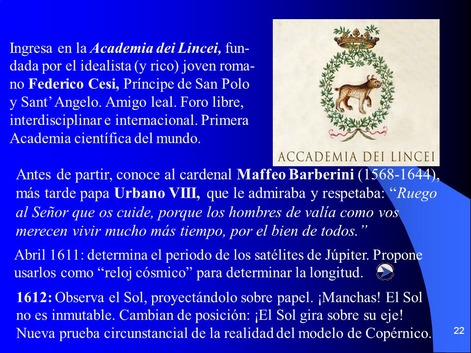 Ingresa en la Academia dei Lincei, fun-dada por el idealista (y rico) joven roma-no Federico Cesi, Príncipe de San Polo y Sant’ Angelo. Amigo leal. Foro libre, interdisciplinar e internacional. Primera Academia científica del mundo.