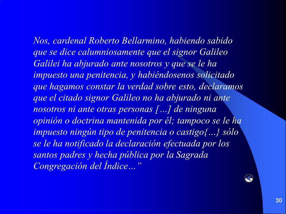 Nos, cardenal Roberto Bellarmino, habiendo sabido que se dice calumniosamente que el signor Galileo Galilei ha abjurado ante nosotros y que se le ha impuesto una penitencia, y habiéndosenos solicitado que hagamos constar la verdad sobre esto, declaramos que el citado signor Galileo no ha abjurado ni ante nosotros ni ante otras personas […] de ninguna opinión o doctrina mantenida por él; tampoco se le ha impuesto ningún tipo de penitencia o castigo{…} sólo se le ha notificado la declaración efectuada por los santos padres y hecha pública por la Sagrada Congregación del Índice…
